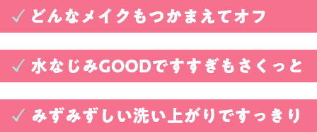 どんなメイクもつかまえてオフ。水馴染みGOODですすぎもさくっと。みずみずしい洗い上がりですっきり