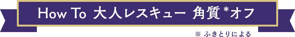 How To  大人レスキュー 角質＊オフ