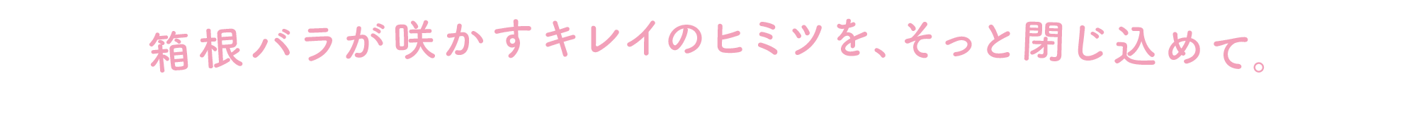 箱根バラが咲かすキレイのヒミツを、そっと閉じ込めて。