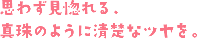 思わず見惚れる、真珠のように清楚なツヤを。