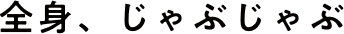 全身、じゃぶじゃぶ